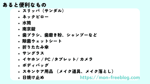 海外旅行の持ち物リスト(あるといいもの)筆者作成
スリッパ(サンダル)
ネックピロー
水筒
南京錠
歯ブラシ、歯磨き粉、シャンプーなど
除菌ウェットシート
折りたたみ傘
サングラス
イヤホン / PC /タブレット/ カメラ
ボディバッグ
スキンケア用品 (メイク道具、メイク落とし)
日焼け止め